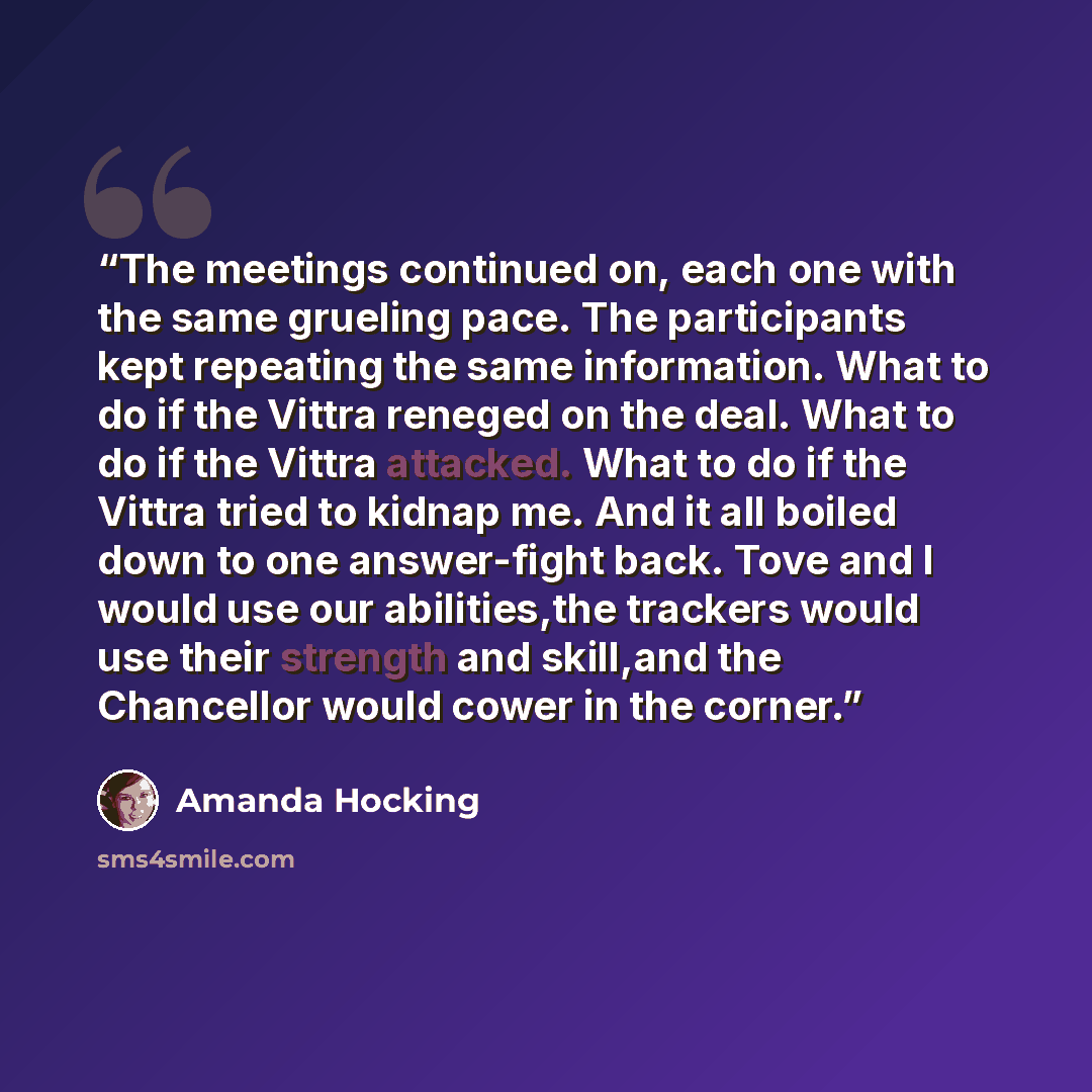 “The meetings continued on, each one with the same grueling pace. The participants kept repeating the same information. What to do if the Vittra reneged on the deal. What to do if the Vittra attacked. What to do if the Vittra tried to kidnap me. And it all boiled down to one answer-fight back. Tove…” quote by Amanda Hocking