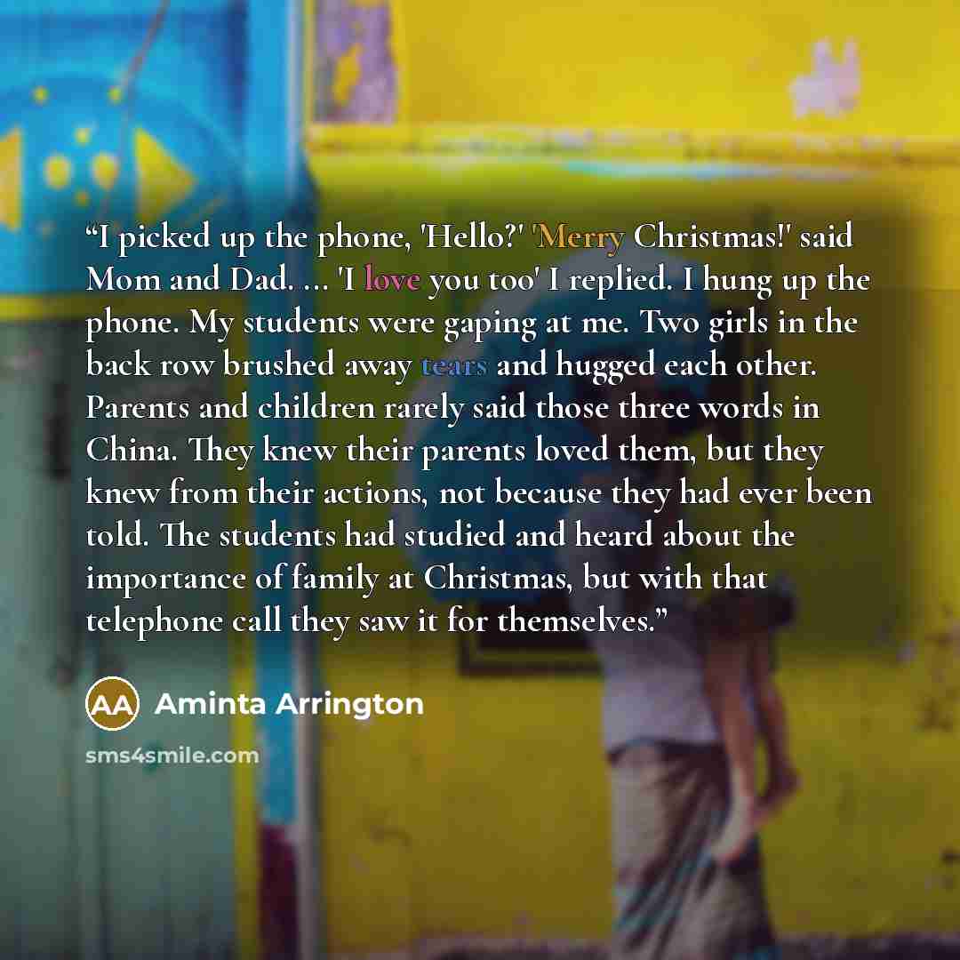 “I picked up the phone, 'Hello?' 'Merry Christmas!' said Mom and Dad. ... 'I love you too' I replied. I hung up the phone. My students were gaping at me. Two girls in the back row brushed away tears and hugged each other. Parents and children rarely said those three words in China. They knew their…” quote by Aminta Arrington