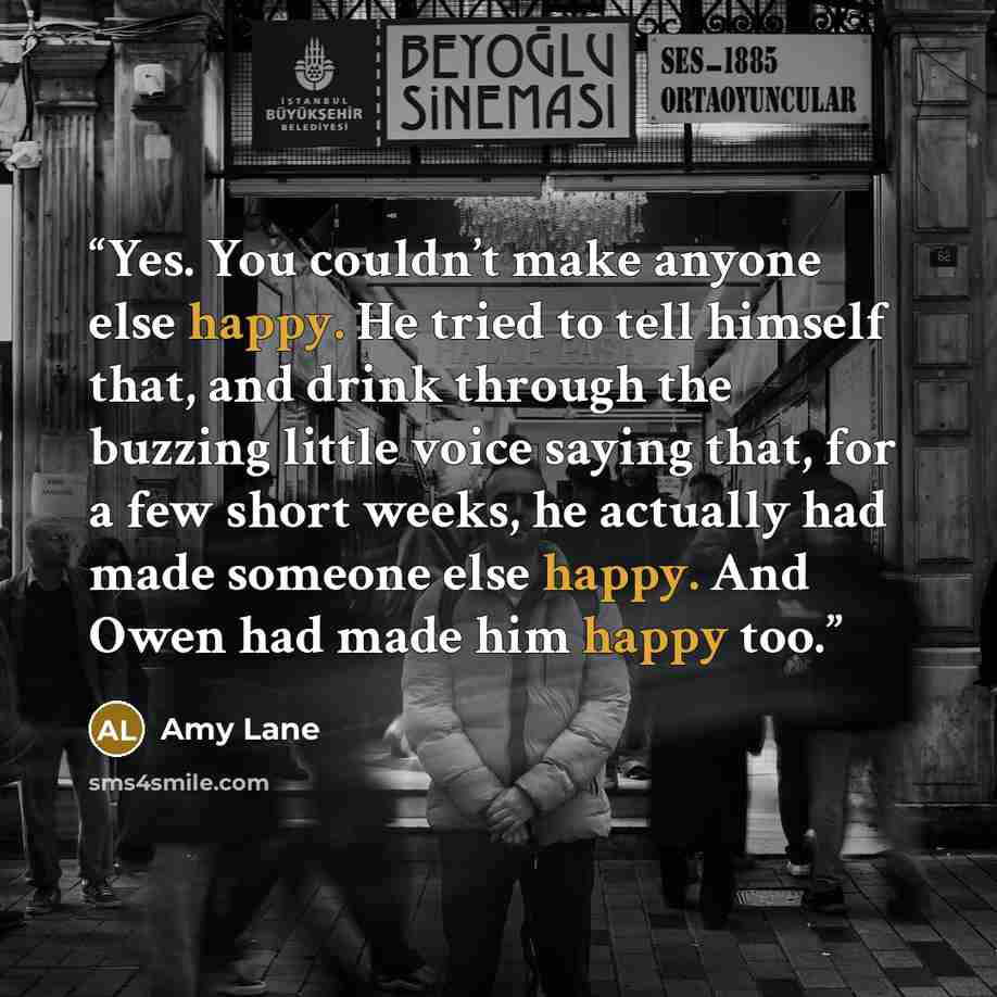 “Yes. You couldn’t make anyone else happy. He tried to tell himself that, and drink through the buzzing little voice saying that, for a few short weeks, he actually had made someone else happy. And Owen had made him happy too.” quote by Amy Lane