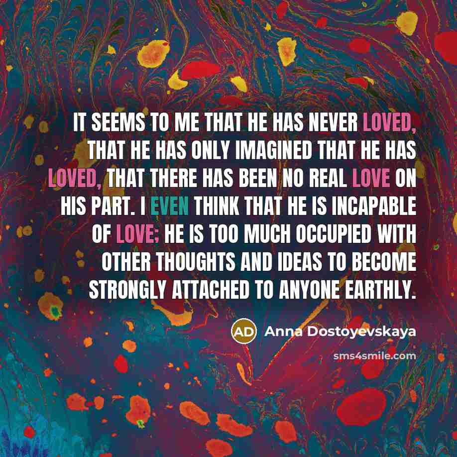 “It seems to me that he has never loved, that he has only imagined that he has loved, that there has been no real love on his part. I even think that he is incapable of love; he is too much occupied with other thoughts and ideas to become strongly attached to anyone earthly.” quote by Anna Dostoyevskaya