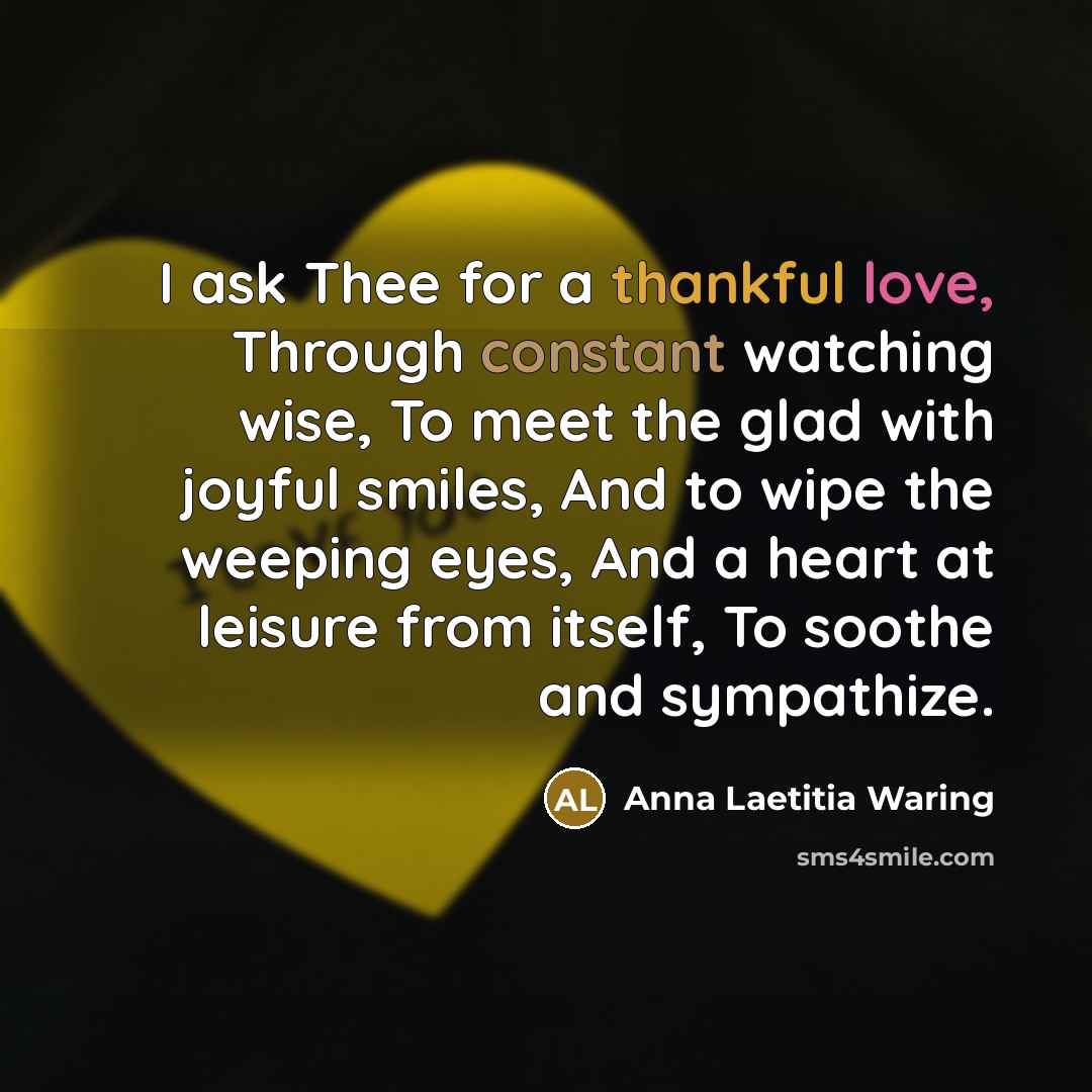 “I ask Thee for a thankful love, Through constant watching wise, To meet the glad with joyful smiles, And to wipe the weeping eyes, And a heart at leisure from itself, To soothe and sympathize.” quote by Anna Laetitia Waring