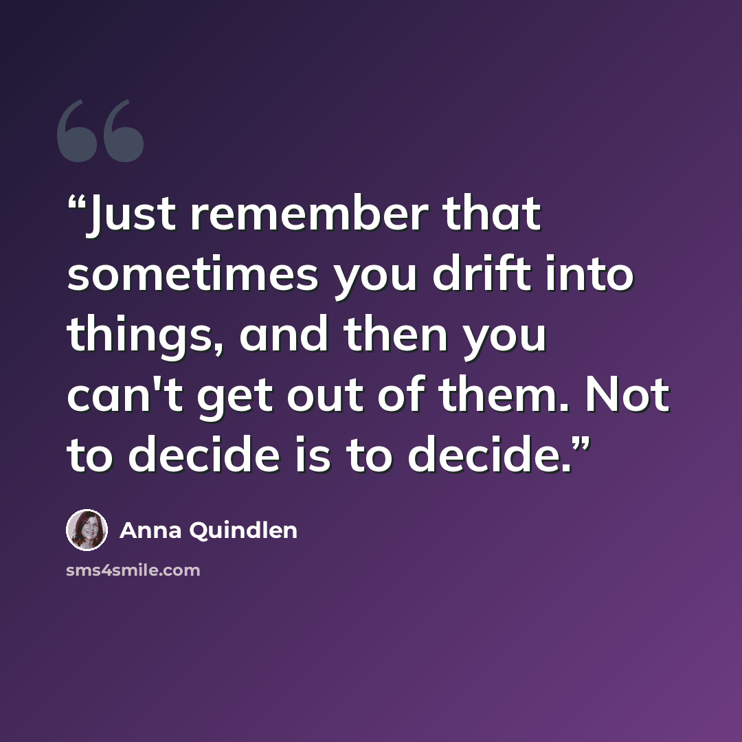 “Just remember that sometimes you drift into things, and then you can't get out of them. Not to decide is to decide.” quote by Anna Quindlen