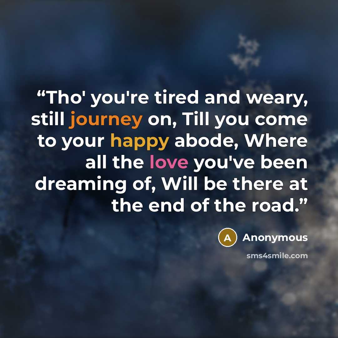 “Tho' you're tired and weary, still journey on, Till you come to your happy abode, Where all the love you've been dreaming of, Will be there at the end of the road.” quote by Anonymous