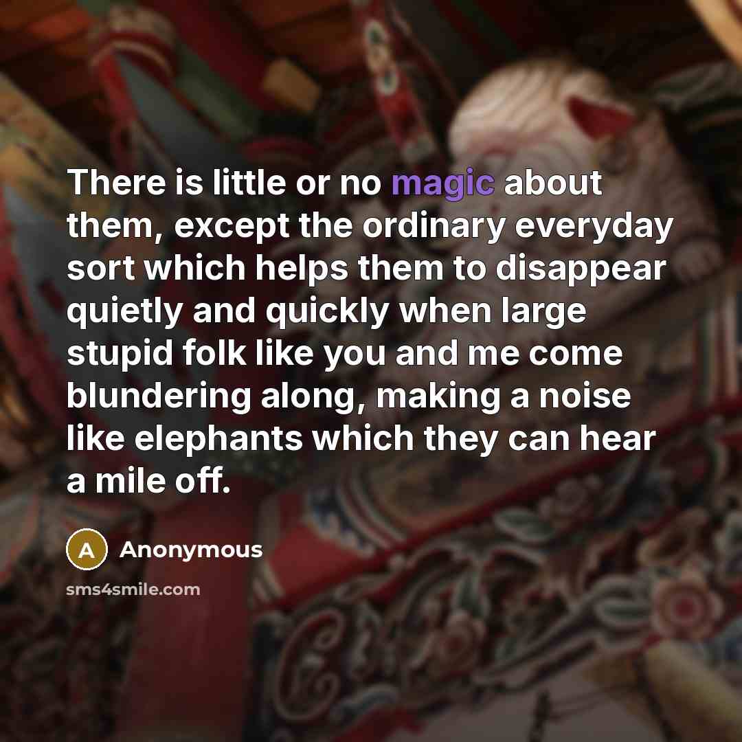 “There is little or no magic about them, except the ordinary everyday sort which helps them to disappear quietly and quickly when large stupid folk like you and me come blundering along, making a noise like elephants which they can hear a mile off.” quote by Anonymous