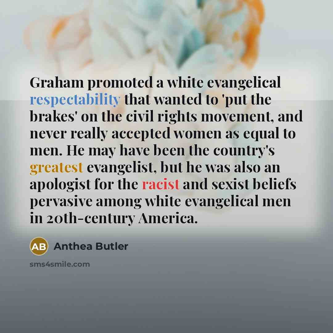 “Graham promoted a white evangelical respectability that wanted to 'put the brakes' on the civil rights movement, and never really accepted women as equal to men. He may have been the country's greatest evangelist, but he was also an apologist for the racist and sexist beliefs pervasive among white…” quote by Anthea Butler