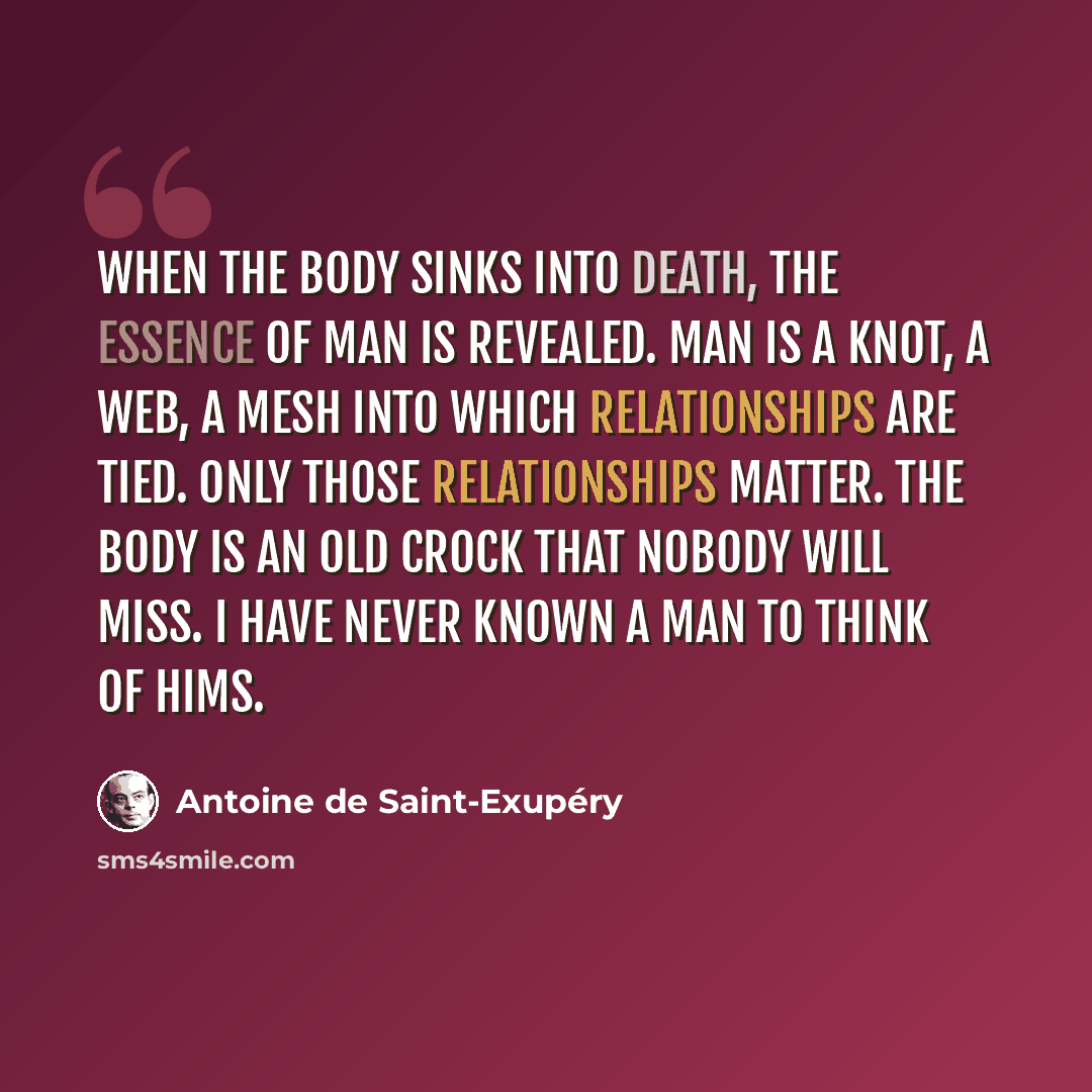 “When the body sinks into death, the essence of man is revealed. Man is a knot, a web, a mesh into which relationships are tied. Only those relationships matter. The body is an old crock that nobody will miss. I have never known a man to think of hims.” quote by Antoine De Saint-Exupery