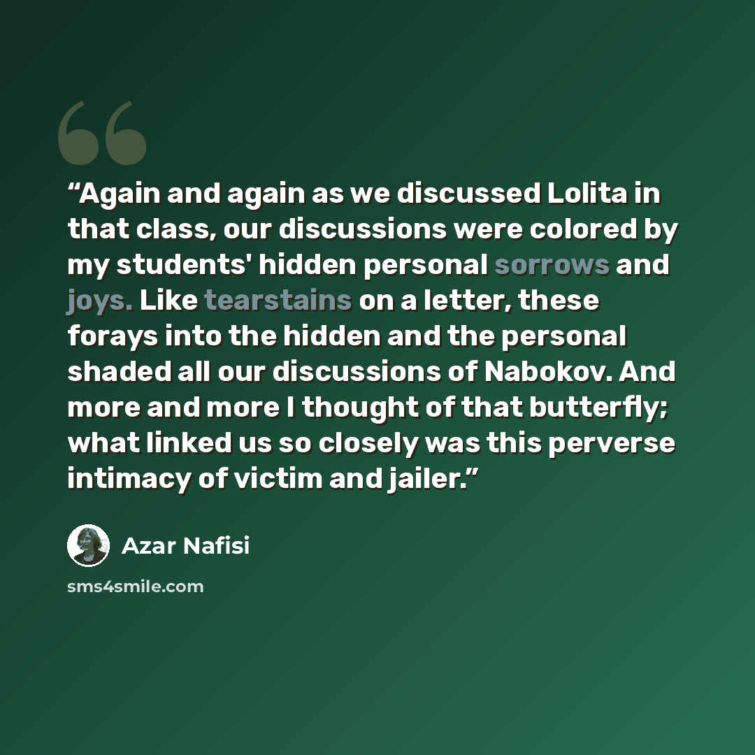“Again and again as we discussed Lolita in that class, our discussions were colored by my students' hidden personal sorrows and joys. Like tearstains on a letter, these forays into the hidden and the personal shaded all our discussions of Nabokov. And more and more I thought of that butterfly; what…” quote by Azar Nafisi