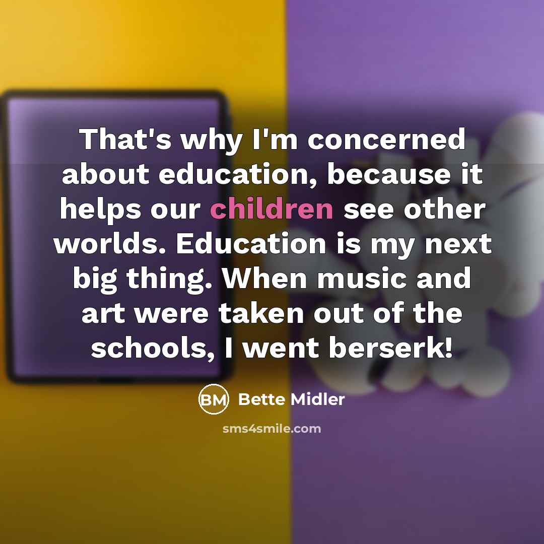 “That's why I'm concerned about education, because it helps our children see other worlds. Education is my next big thing. When music and art were taken out of the schools, I went berserk!” quote by Bette Midler
