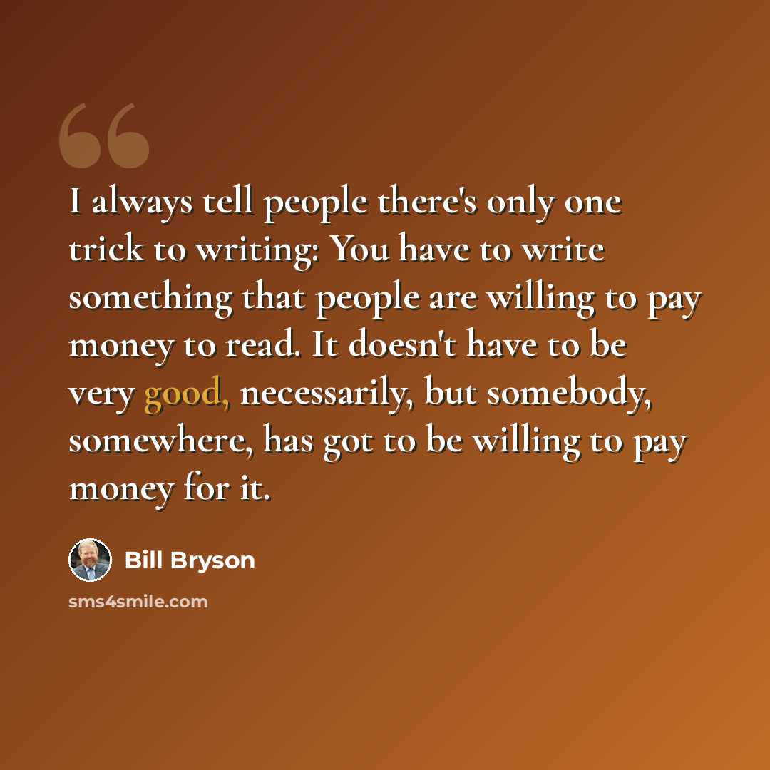 “I always tell people there's only one trick to writing: You have to write something that people are willing to pay money to read. It doesn't have to be very good, necessarily, but somebody, somewhere, has got to be willing to pay money for it.” quote by Bill Bryson