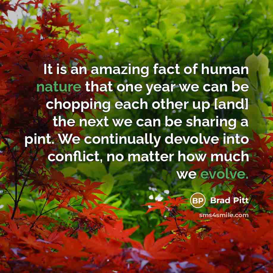 “It is an amazing fact of human nature that one year we can be chopping each other up [and] the next we can be sharing a pint. We continually devolve into conflict, no matter how much we evolve.” quote by Brad Pitt