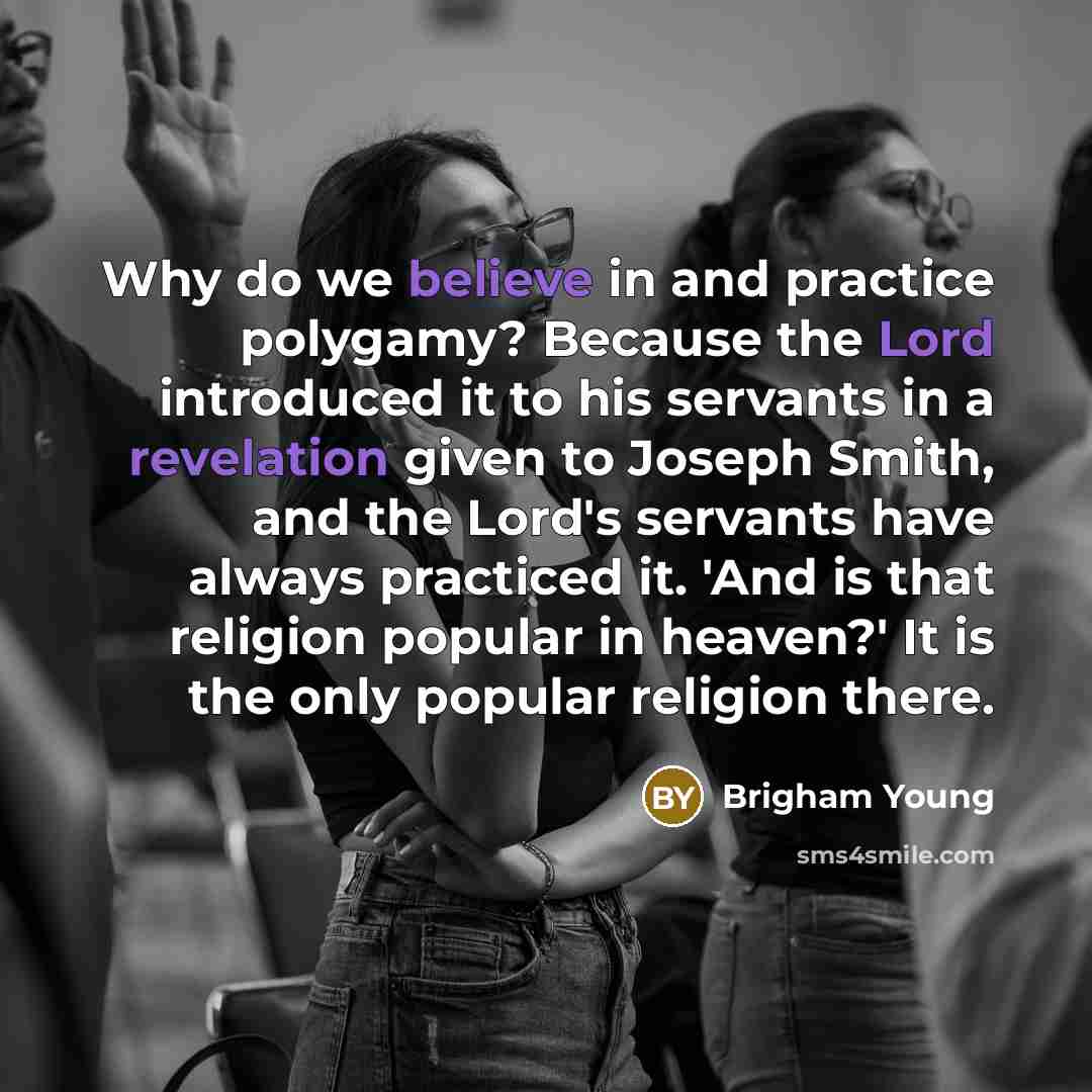 “Why do we believe in and practice polygamy? Because the Lord introduced it to his servants in a revelation given to Joseph Smith, and the Lord's servants have always practiced it. 'And is that religion popular in heaven?' It is the only popular religion there.” quote by Brigham Young