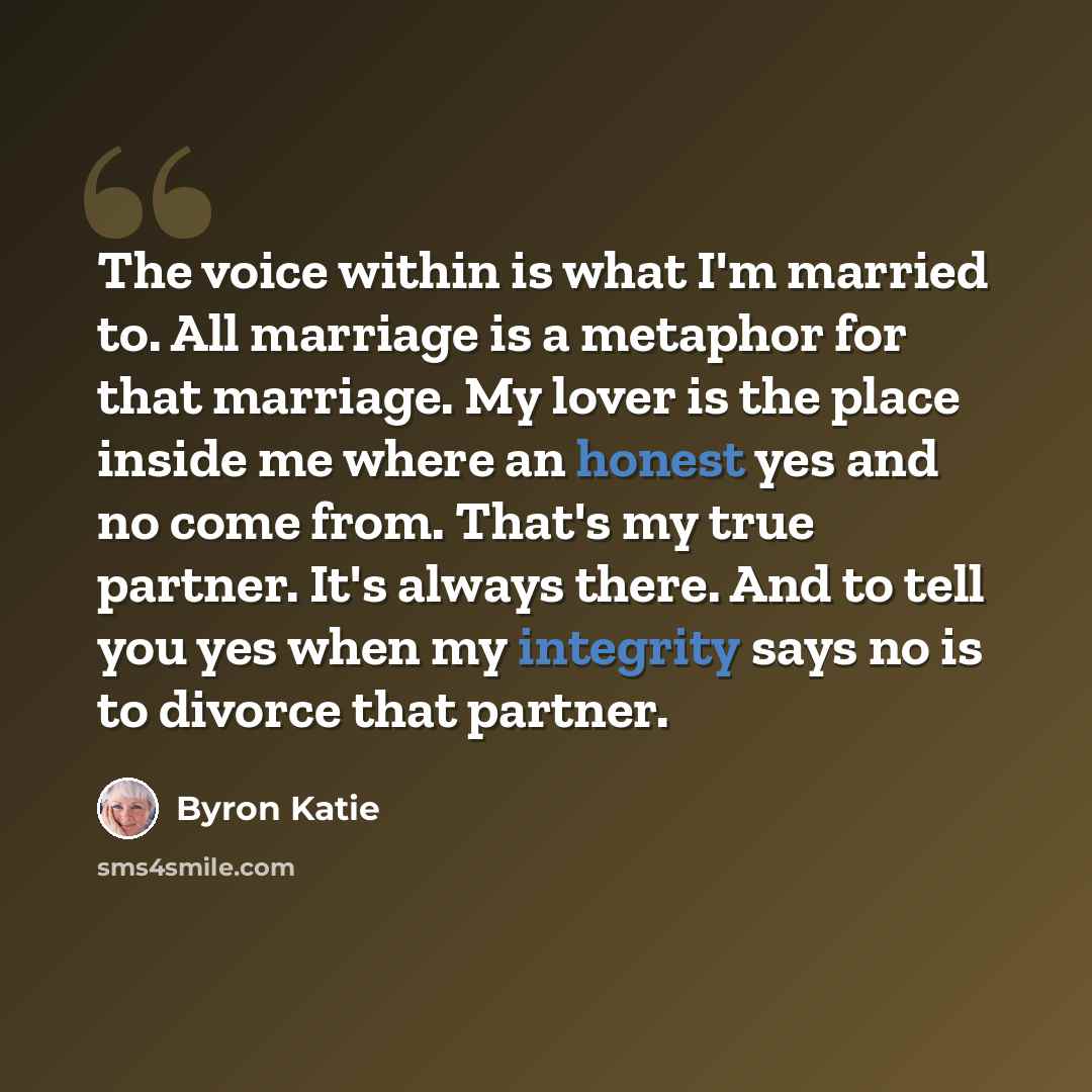 “The voice within is what I'm married to. All marriage is a metaphor for that marriage. My lover is the place inside me where an honest yes and no come from. That's my true partner. It's always there. And to tell you yes when my integrity says no is to divorce that partner.” quote by Byron Katie