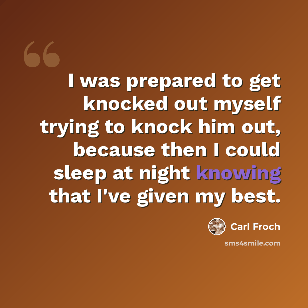 “I was prepared to get knocked out myself trying to knock him out, because then I could sleep at night knowing that I've given my best.” quote by Carl Froch