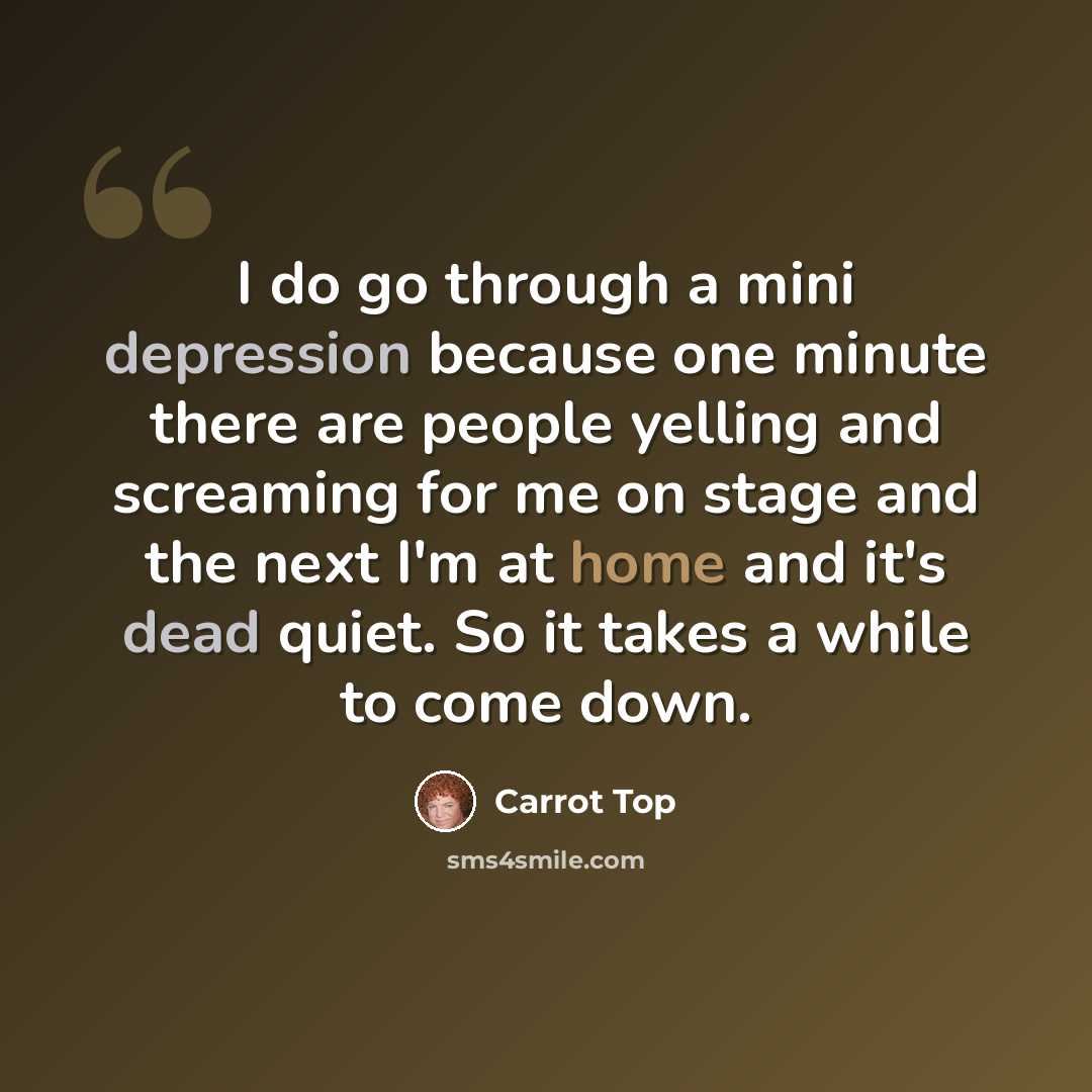 “I do go through a mini depression because one minute there are people yelling and screaming for me on stage and the next I'm at home and it's dead quiet. So it takes a while to come down.” quote by Carrot Top