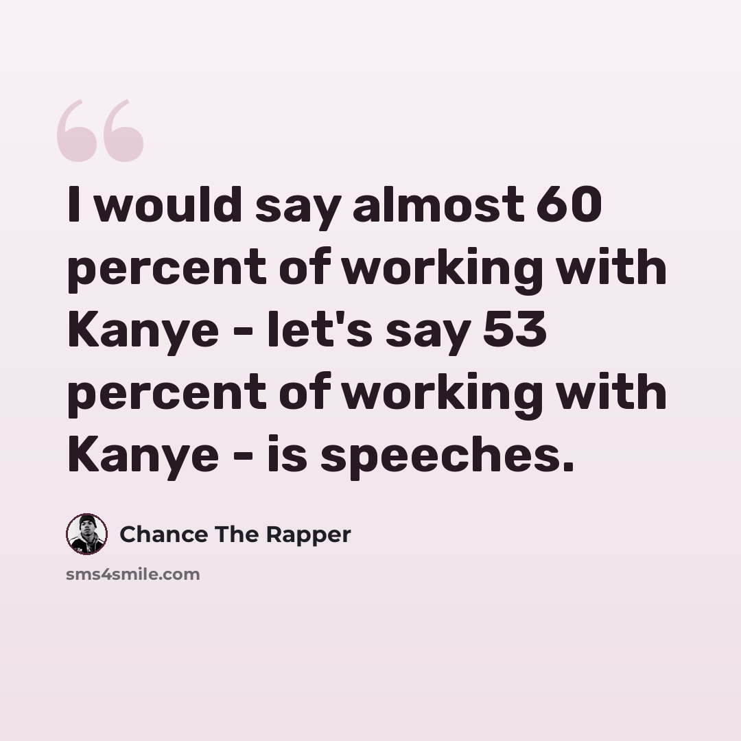 “I would say almost 60 percent of working with Kanye - let's say 53 percent of working with Kanye - is speeches.” quote by Chance The Rapper