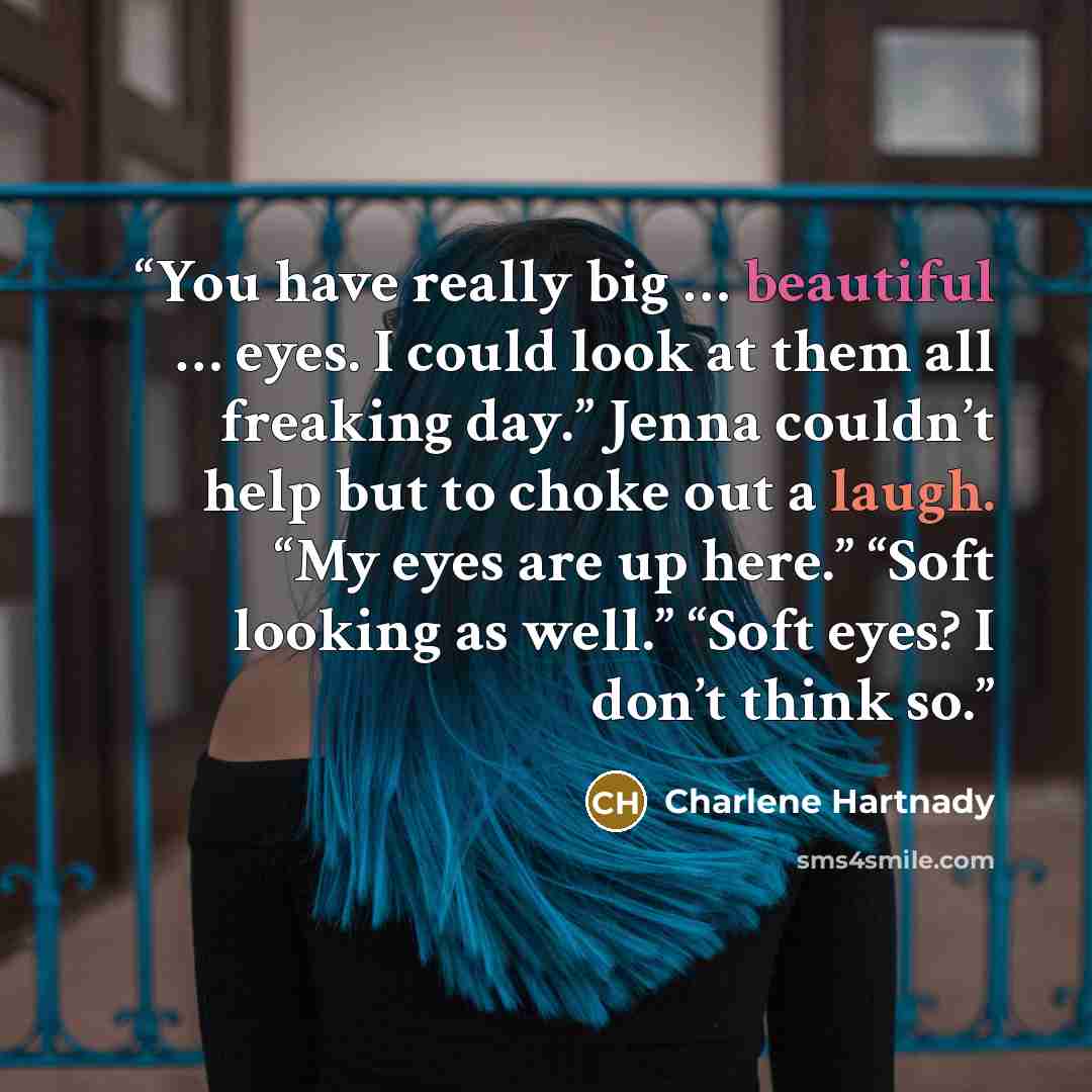 “You have really big … beautiful … eyes. I could look at them all freaking day.” Jenna couldn’t help but to choke out a laugh. “My eyes are up here.” “Soft looking as well.” “Soft eyes? I don’t think so.” quote by Charlene Hartnady