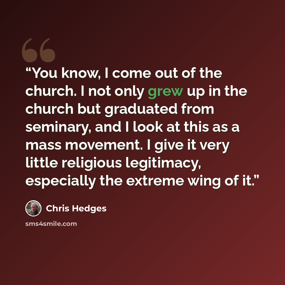 “You know, I come out of the church. I not only grew up in the church but graduated from seminary, and I look at this as a mass movement. I give it very little religious legitimacy, especially the extreme wing of it.” quote by Chris Hedges