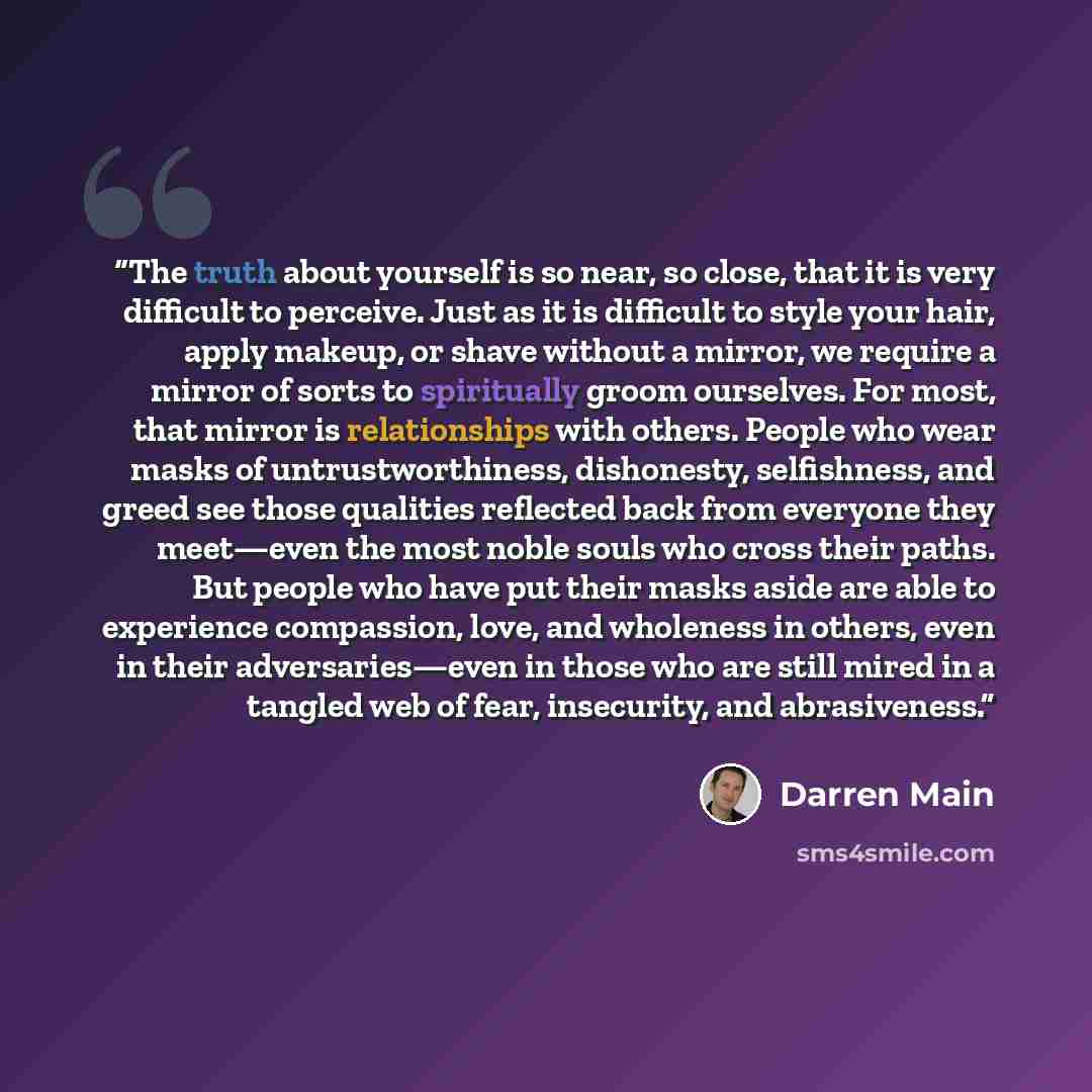 “The truth about yourself is so near, so close, that it is very difficult to perceive. Just as it is difficult to style your hair, apply makeup, or shave without a mirror, we require a mirror of sorts to spiritually groom ourselves. For most, that mirror is relationships with others. People who…” quote by Darren Main
