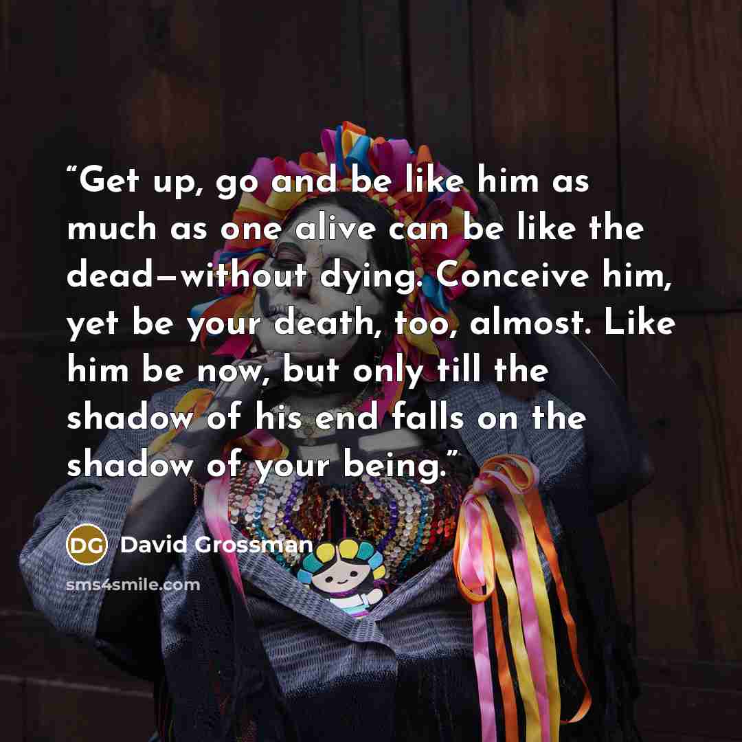 “Get up, go and be like him as much as one alive can be like the dead—without dying. Conceive him, yet be your death, too, almost. Like him be now, but only till the shadow of his end falls on the shadow of your being.” quote by David Grossman