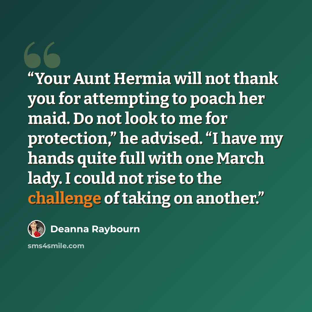 “Your Aunt Hermia will not thank you for attempting to poach her maid. Do not look to me for protection,” he advised. “I have my hands quite full with one March lady. I could not rise to the challenge of taking on another.” quote by Deanna Raybourn