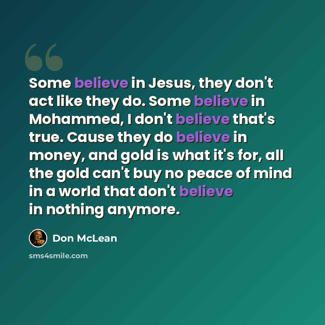 “Some believe in Jesus, they don't act like they do. Some believe in Mohammed, I don't believe that's true. Cause they do believe in money, and gold is what it's for, all the gold can't buy no peace of mind in a world that don't believe in nothing anymore.” quote by Don McLean