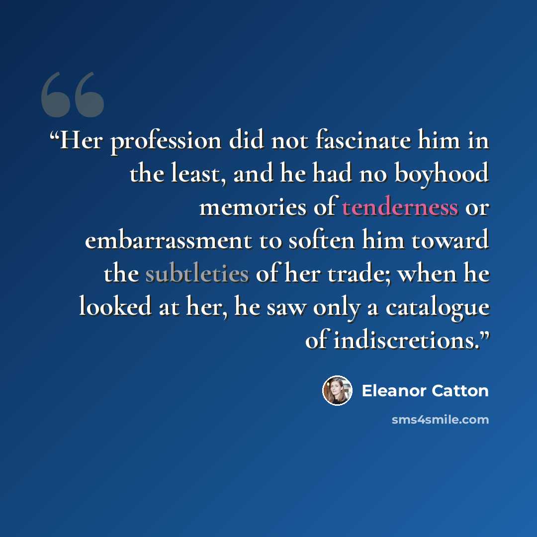 “Her profession did not fascinate him in the least, and he had no boyhood memories of tenderness or embarrassment to soften him toward the subtleties of her trade; when he looked at her, he saw only a catalogue of indiscretions.” quote by Eleanor Catton