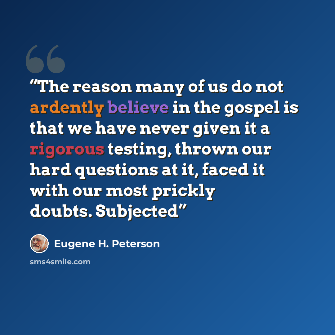 “The reason many of us do not ardently believe in the gospel is that we have never given it a rigorous testing, thrown our hard questions at it, faced it with our most prickly doubts. Subjected” quote by Eugene H. Peterson