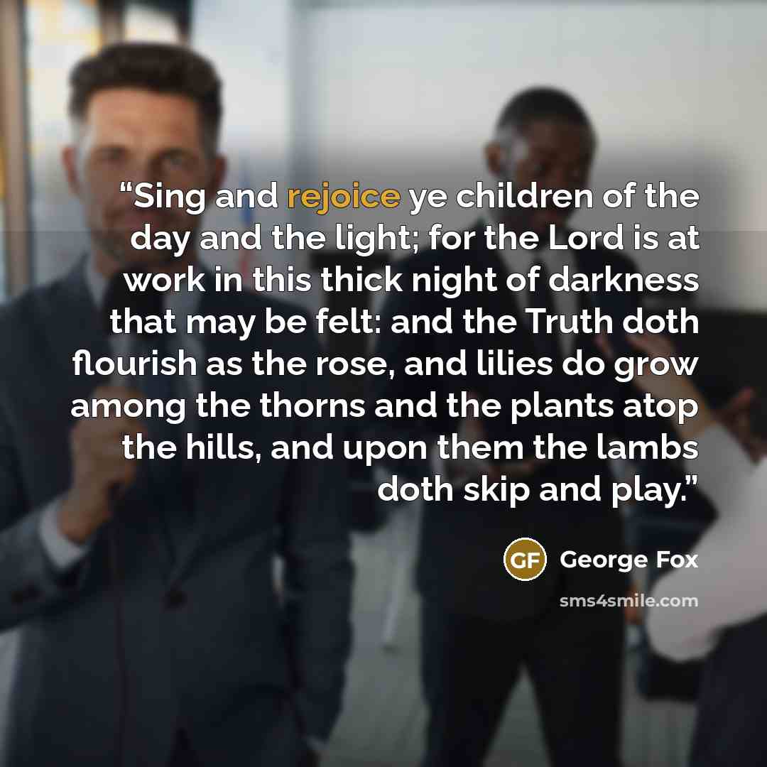 “Sing and rejoice ye children of the day and the light; for the Lord is at work in this thick night of darkness that may be felt: and the Truth doth flourish as the rose, and lilies do grow among the thorns and the plants atop the hills, and upon them the lambs doth skip and play.” quote by George Fox