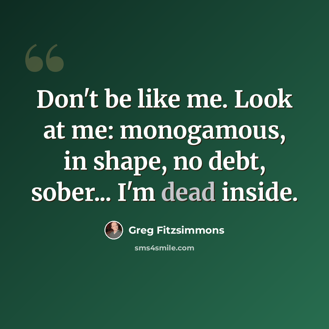 “Don't be like me. Look at me: monogamous, in shape, no debt, sober... I'm dead inside.” quote by Greg Fitzsimmons