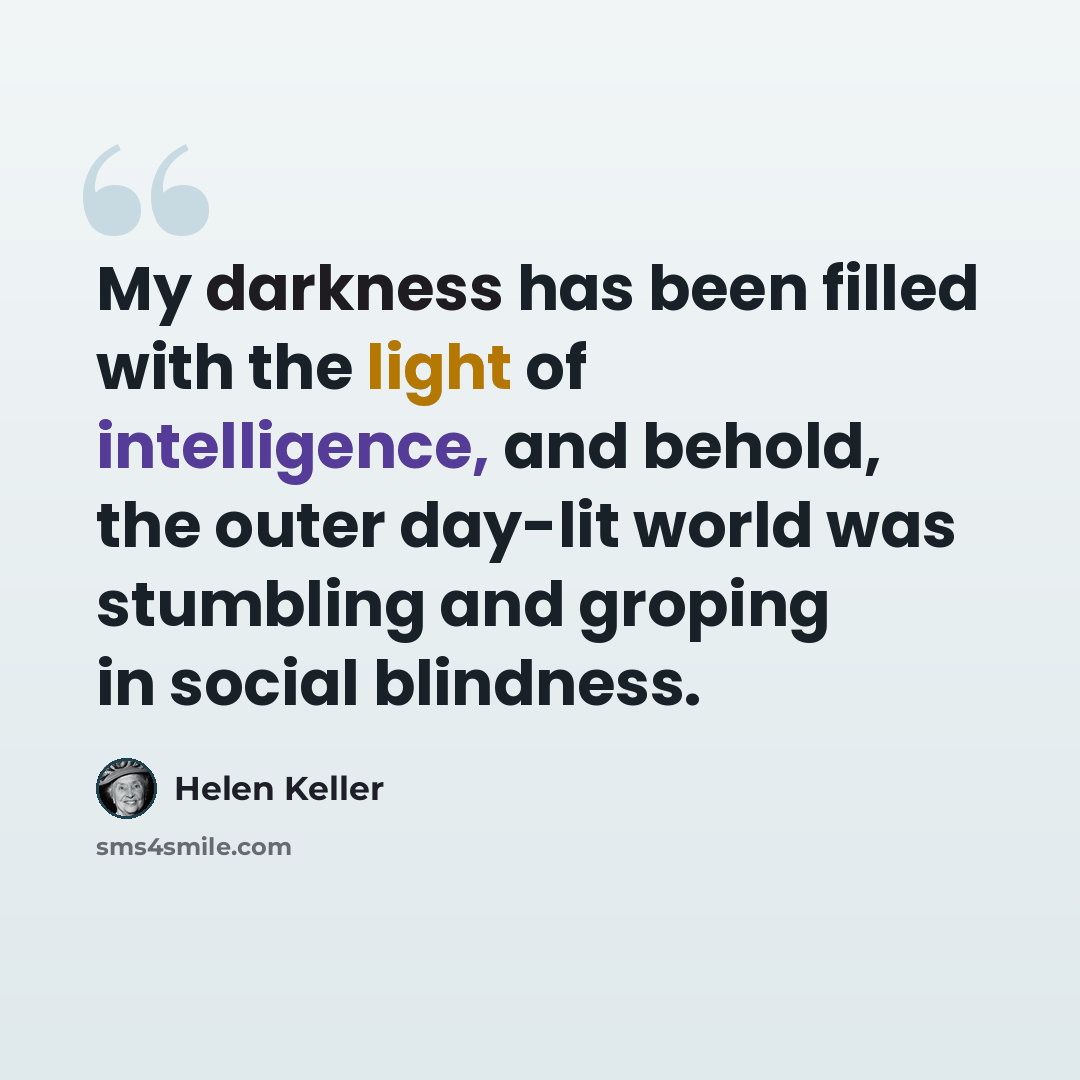 “My darkness has been filled with the light of intelligence, and behold, the outer day-lit world was stumbling and groping in social blindness.” quote by Helen Keller