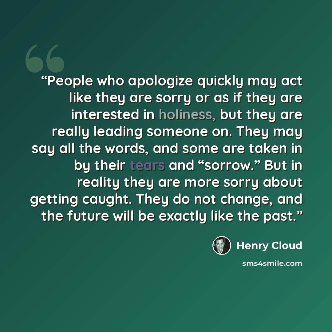 “People who apologize quickly may act like they are sorry or as if they are interested in holiness, but they are really leading someone on. They may say all the words, and some are taken in by their tears and “sorrow.” But in reality they are more sorry about getting caught. They do not change, and…” quote by Henry Cloud