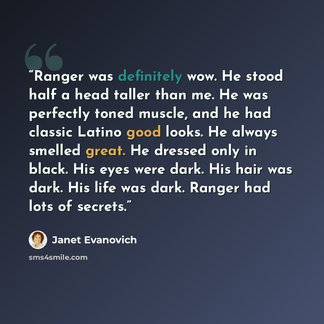“Ranger was definitely wow. He stood half a head taller than me. He was perfectly toned muscle, and he had classic Latino good looks. He always smelled great. He dressed only in black. His eyes were dark. His hair was dark. His life was dark. Ranger had lots of secrets.” quote by Janet Evanovich