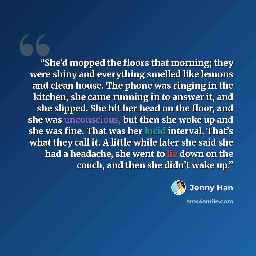 “She’d mopped the floors that morning; they were shiny and everything smelled like lemons and clean house. The phone was ringing in the kitchen, she came running in to answer it, and she slipped. She hit her head on the floor, and she was unconscious, but then she woke up and she was fine. That was…” quote by Jenny Han