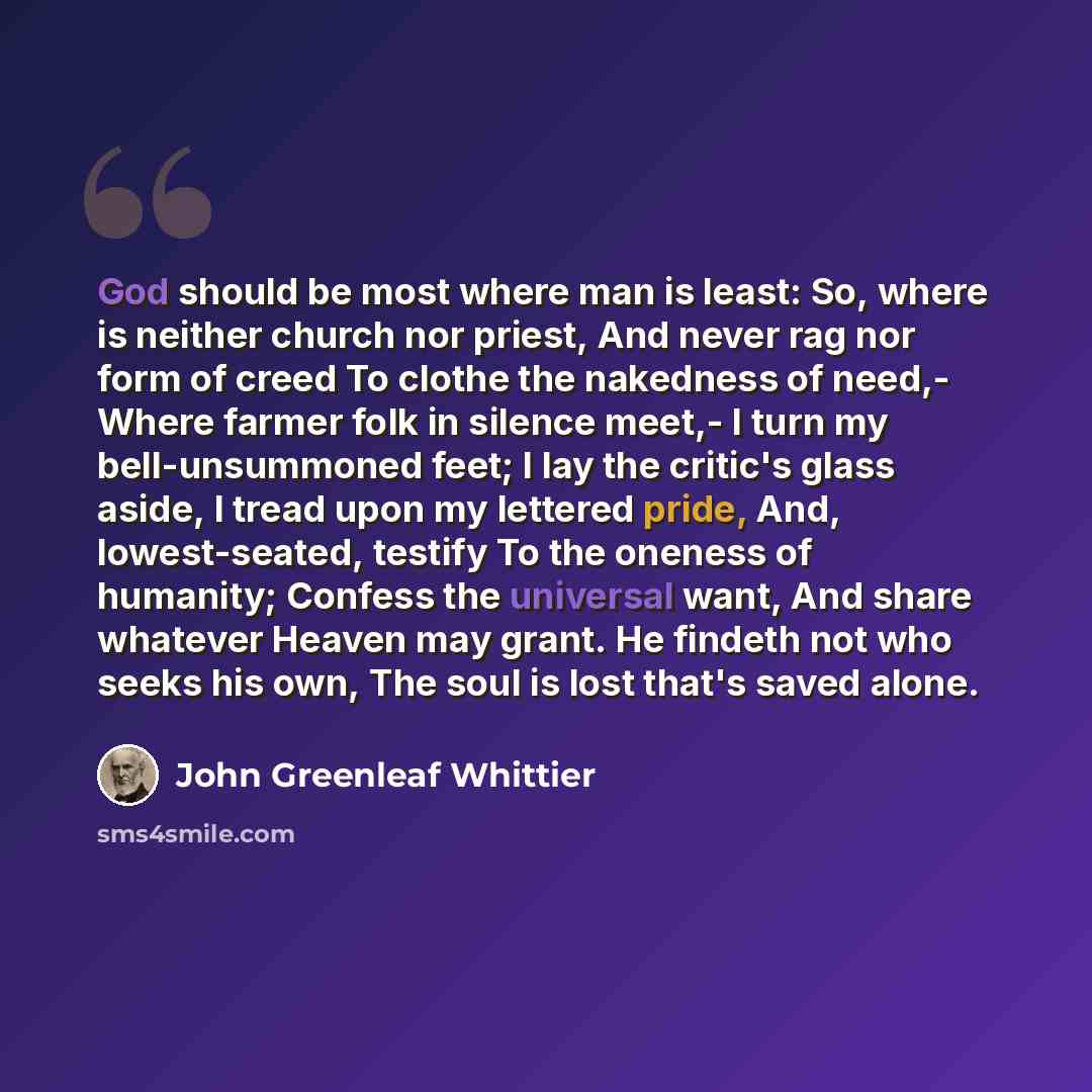 “God should be most where man is least: So, where is neither church nor priest, And never rag nor form of creed To clothe the nakedness of need,- Where farmer folk in silence meet,- I turn my bell-unsummoned feet; I lay the critic's glass aside, I tread upon my lettered pride, And, lowest-seated…” quote by John Greenleaf Whittier