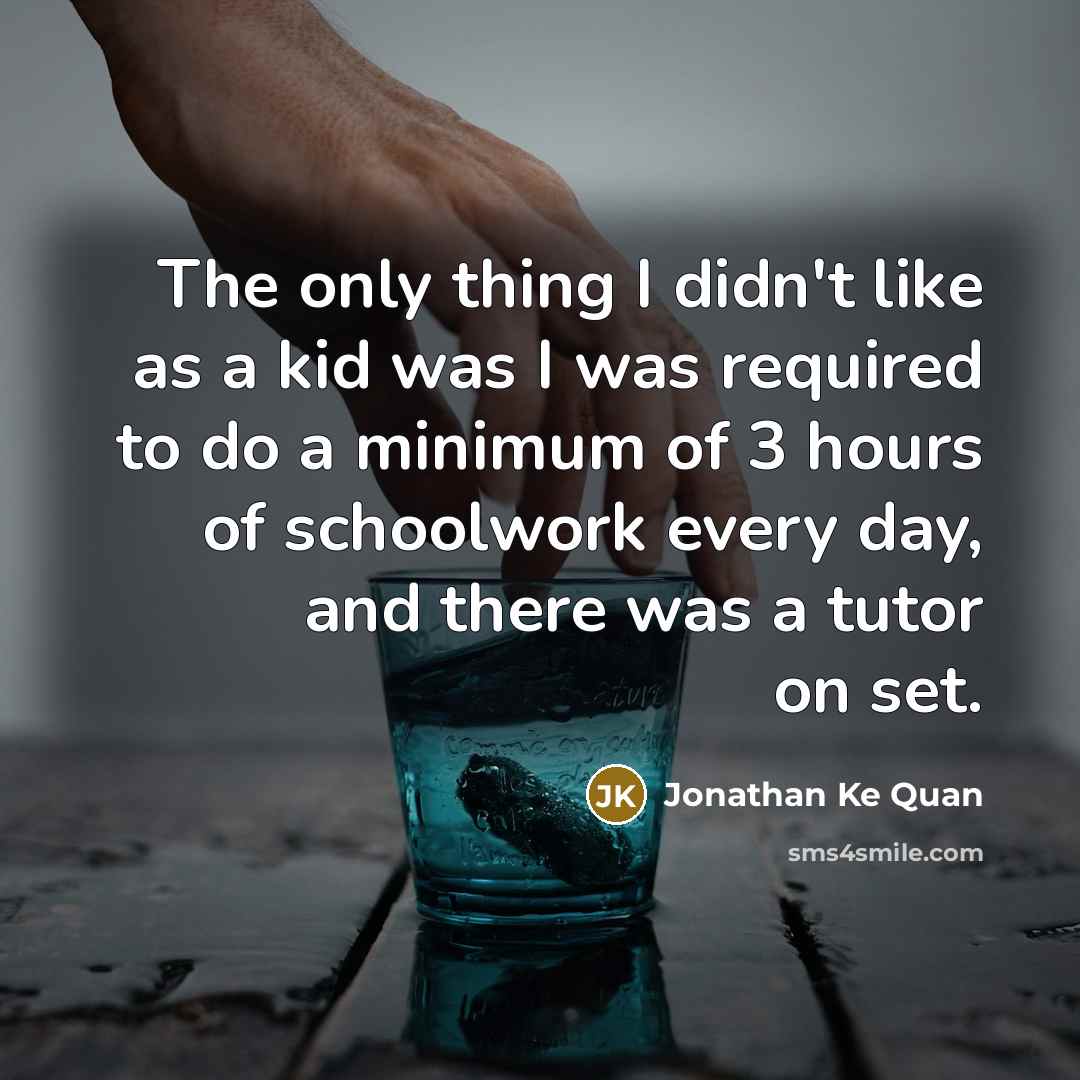 “The only thing I didn't like as a kid was I was required to do a minimum of 3 hours of schoolwork every day, and there was a tutor on set.” quote by Jonathan Ke Quan