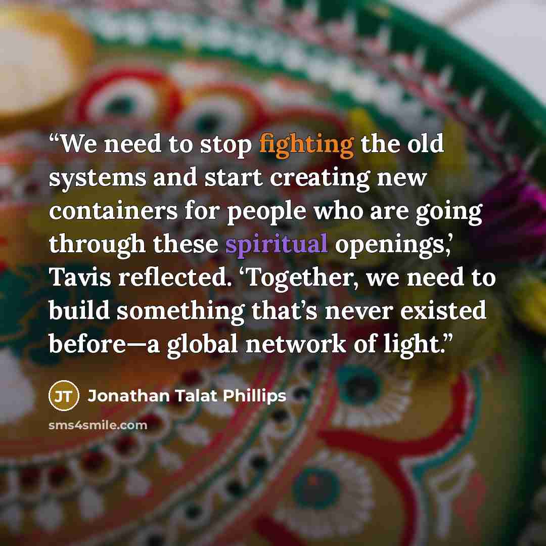 “We need to stop fighting the old systems and start creating new containers for people who are going through these spiritual openings,’ Tavis reflected. ‘Together, we need to build something that’s never existed before—a global network of light.” quote by Jonathan Talat Phillips