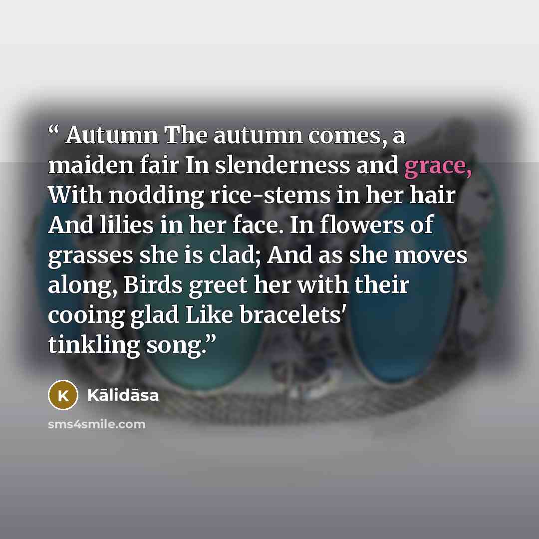 “Autumn The autumn comes, a maiden fair In slenderness and grace, With nodding rice-stems in her hair And lilies in her face. In flowers of grasses she is clad; And as she moves along, Birds greet her with their cooing glad Like bracelets' tinkling song.” quote by Kalidasa