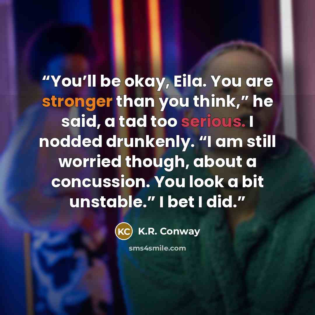 “You’ll be okay, Eila. You are stronger than you think,” he said, a tad too serious. I nodded drunkenly. “I am still worried though, about a concussion. You look a bit unstable.” I bet I did.” quote by K.R. Conway