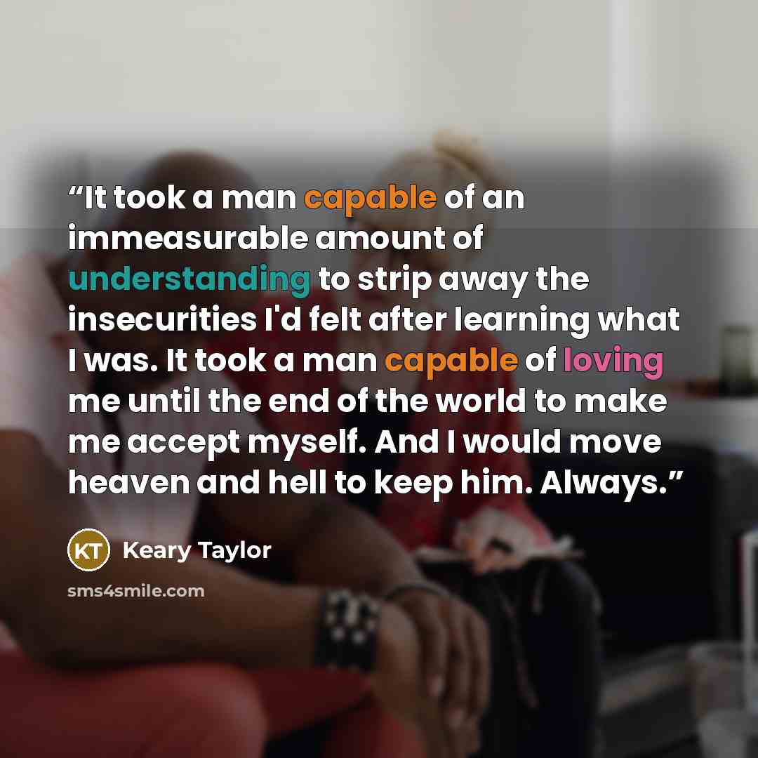 “It took a man capable of an immeasurable amount of understanding to strip away the insecurities I'd felt after learning what I was. It took a man capable of loving me until the end of the world to make me accept myself. And I would move heaven and hell to keep him. Always.” quote by Keary Taylor