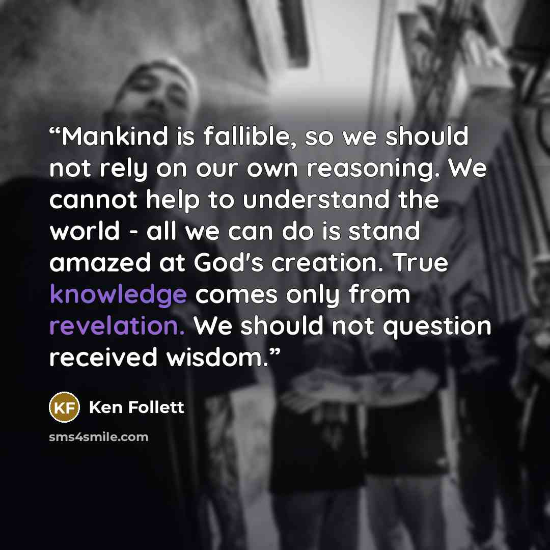 “Mankind is fallible, so we should not rely on our own reasoning. We cannot help to understand the world - all we can do is stand amazed at God's creation. True knowledge comes only from revelation. We should not question received wisdom.” quote by Ken Follett