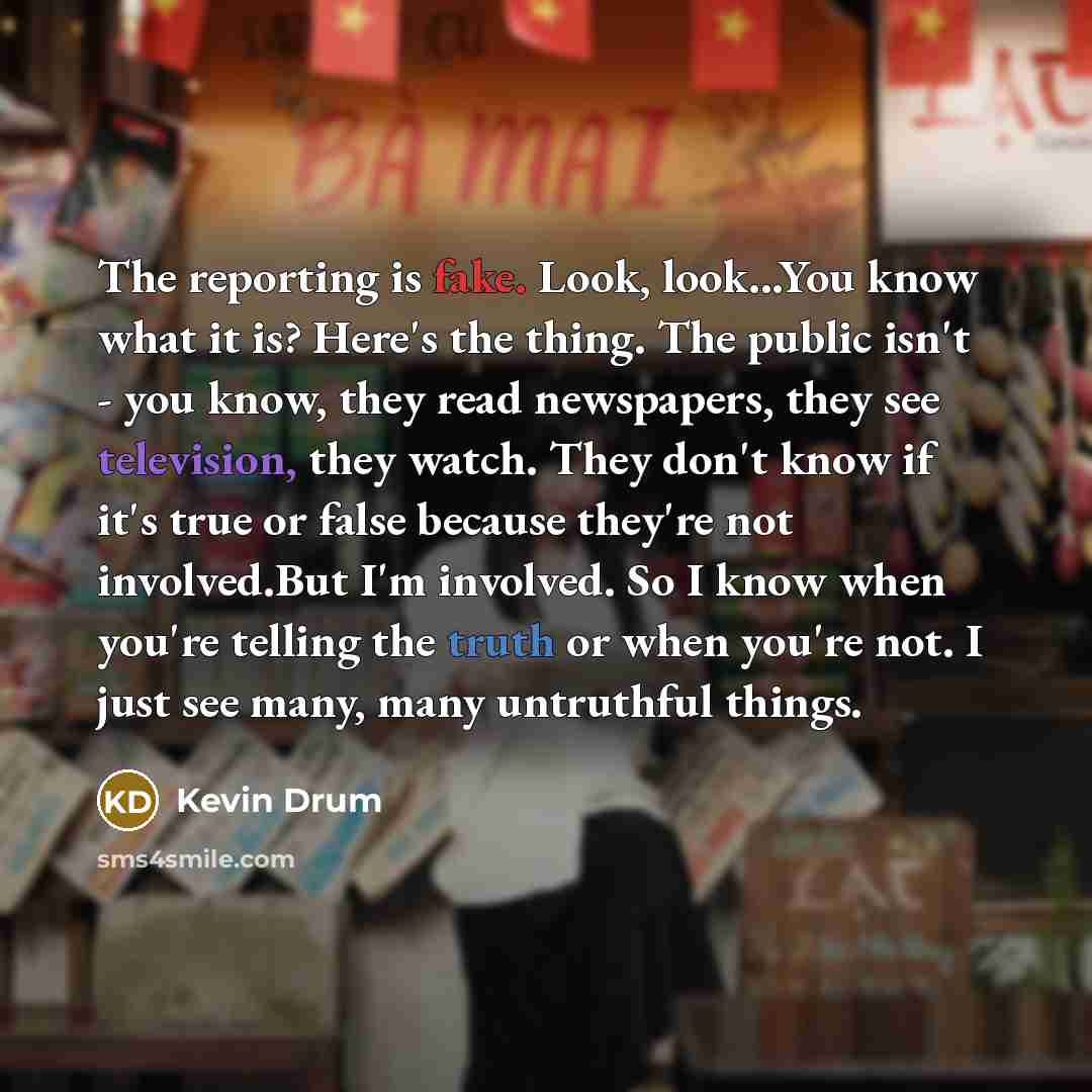“The reporting is fake. Look, look...You know what it is? Here's the thing. The public isn't - you know, they read newspapers, they see television, they watch. They don't know if it's true or false because they're not involved.But I'm involved. So I know when you're telling the truth or when you're…” quote by Kevin Drum