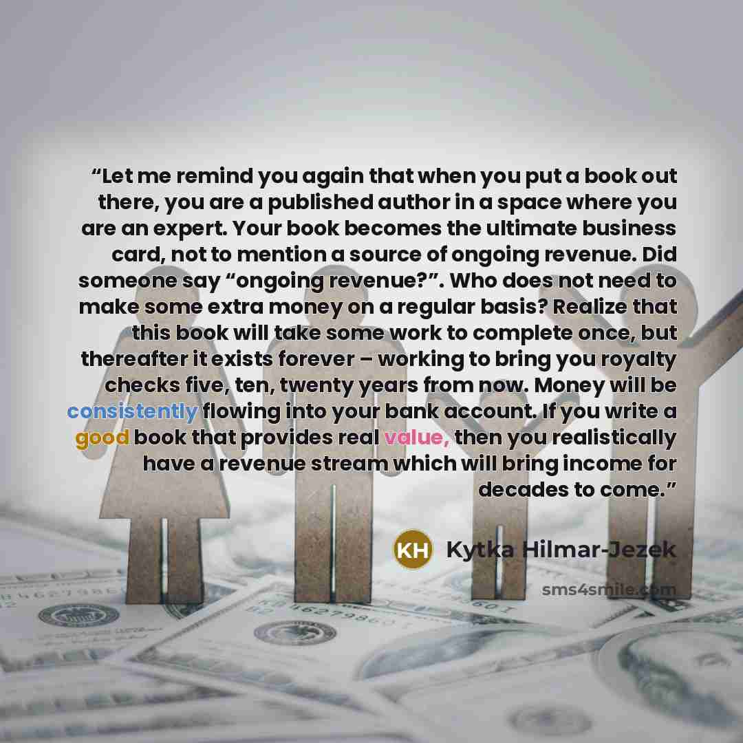 “Let me remind you again that when you put a book out there, you are a published author in a space where you are an expert. Your book becomes the ultimate business card, not to mention a source of ongoing revenue. Did someone say “ongoing revenue?”. Who does not need to make some extra money on a…” quote by Kytka Hilmar-Jezek
