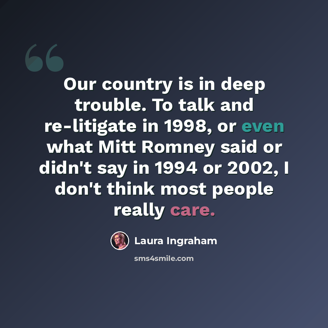 “Our country is in deep trouble. To talk and re-litigate in 1998, or even what Mitt Romney said or didn't say in 1994 or 2002, I don't think most people really care.” quote by Laura Ingraham