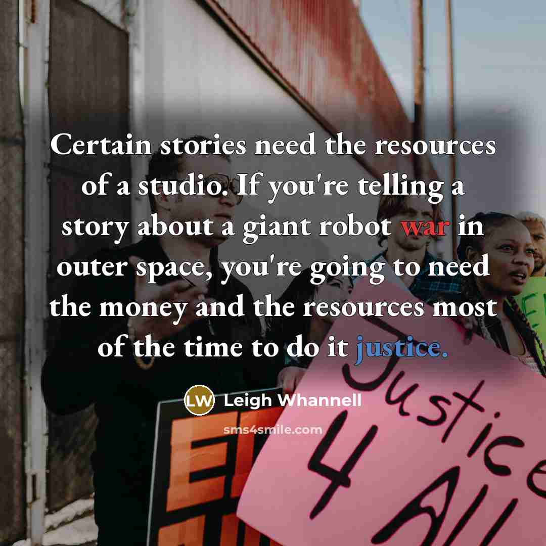 “Certain stories need the resources of a studio. If you're telling a story about a giant robot war in outer space, you're going to need the money and the resources most of the time to do it justice.” quote by Leigh Whannell