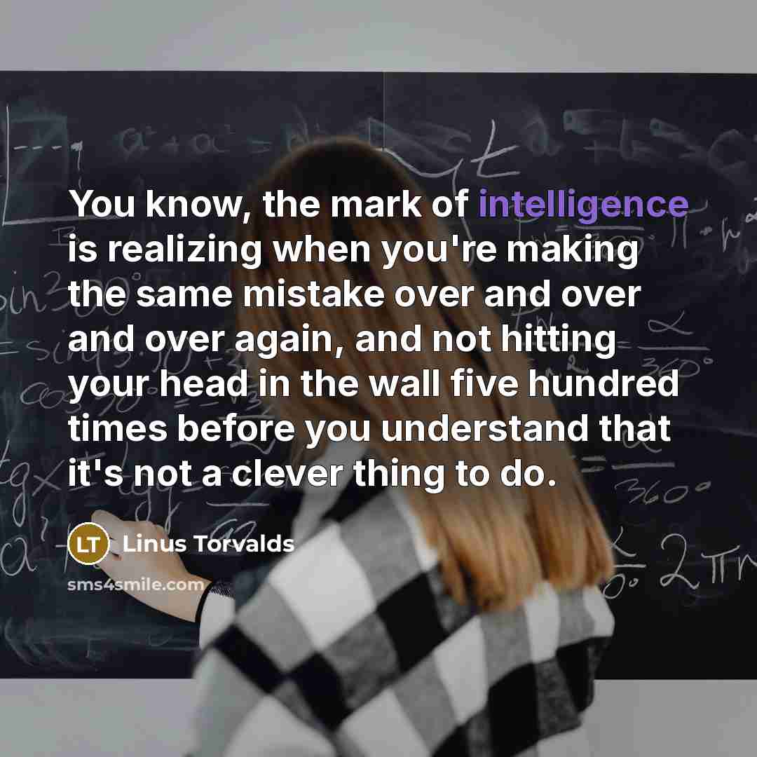 “You know, the mark of intelligence is realizing when you're making the same mistake over and over and over again, and not hitting your head in the wall five hundred times before you understand that it's not a clever thing to do.” quote by Linus Torvalds