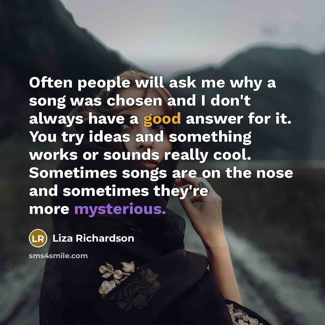 “Often people will ask me why a song was chosen and I don't always have a good answer for it. You try ideas and something works or sounds really cool. Sometimes songs are on the nose and sometimes they're more mysterious.” quote by Liza Richardson