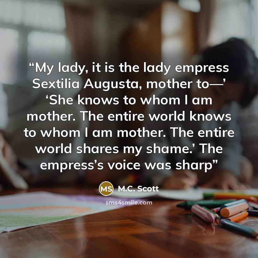 “My lady, it is the lady empress Sextilia Augusta, mother to—’ ‘She knows to whom I am mother. The entire world knows to whom I am mother. The entire world shares my shame.’ The empress’s voice was sharp” quote by M.C. Scott