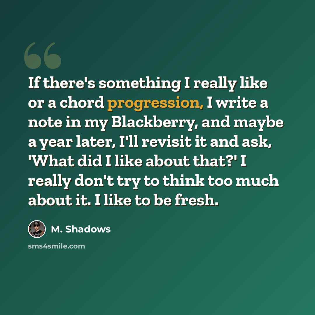 “If there's something I really like or a chord progression, I write a note in my Blackberry, and maybe a year later, I'll revisit it and ask, 'What did I like about that?' I really don't try to think too much about it. I like to be fresh.” quote by M. Shadows