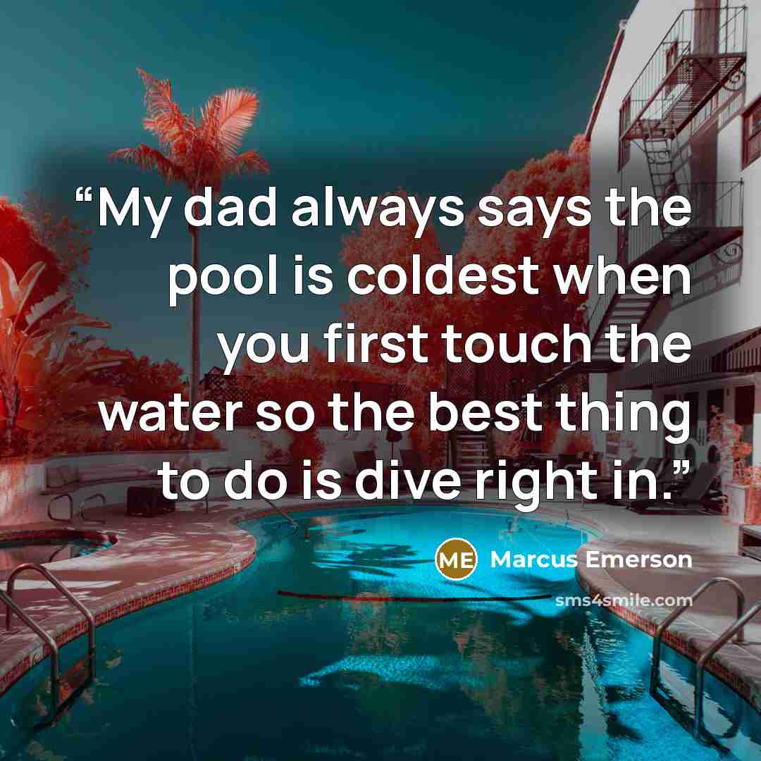 “My dad always says the pool is coldest when you first touch the water so the best thing to do is dive right in.” quote by Marcus Emerson