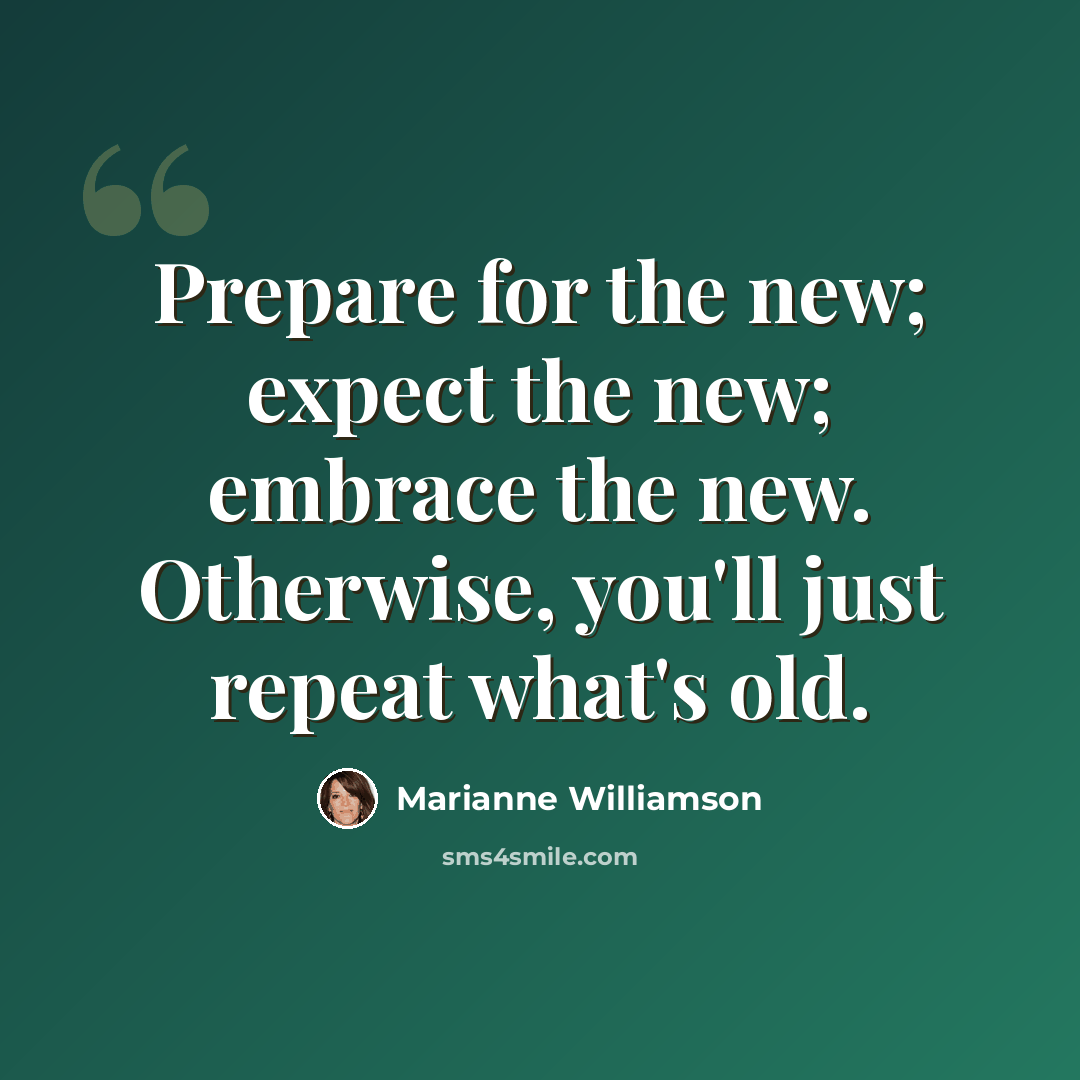“Prepare for the new; expect the new; embrace the new. Otherwise, you'll just repeat what's old.” quote by Marianne Williamson